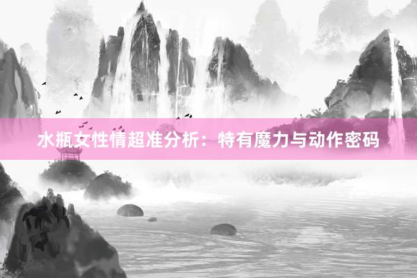 水瓶女性情超准分析：特有魔力与动作密码