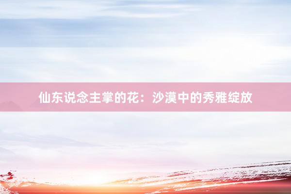 仙东说念主掌的花：沙漠中的秀雅绽放