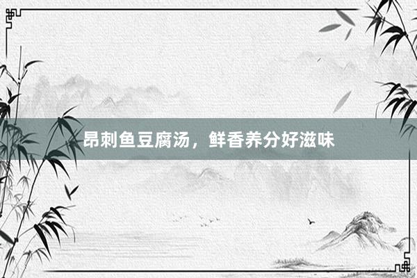 昂刺鱼豆腐汤，鲜香养分好滋味